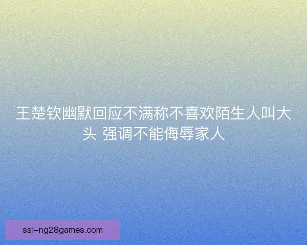 王楚钦幽默回应不满称不喜欢陌生人叫大头 强调不能侮辱家人