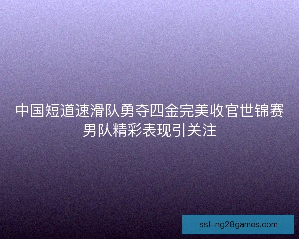 中国短道速滑队勇夺四金完美收官世锦赛男队精彩表现引关注