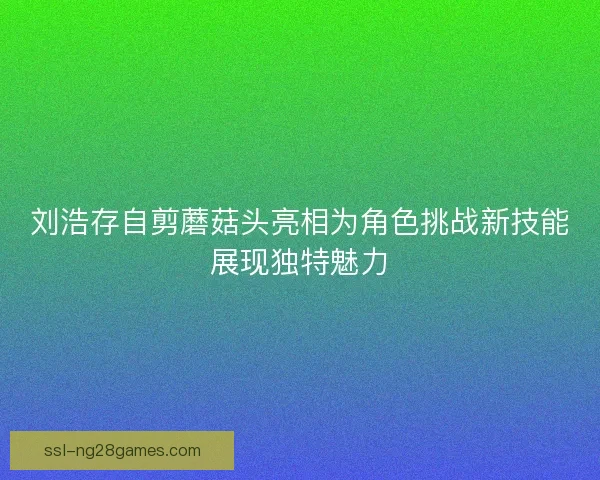 刘浩存自剪蘑菇头亮相为角色挑战新技能展现独特魅力