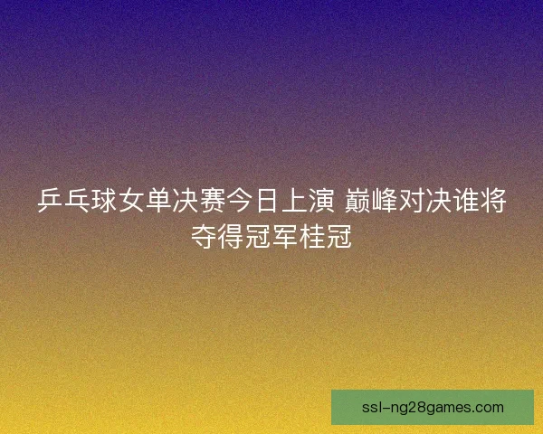乒乓球女单决赛今日上演 巅峰对决谁将夺得冠军桂冠